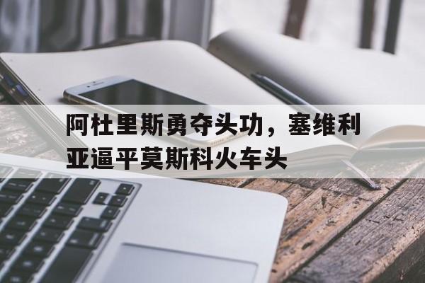 半岛体育官网安全-包含阿杜里斯勇夺头功，塞维利亚逼平莫斯科火车头的词条